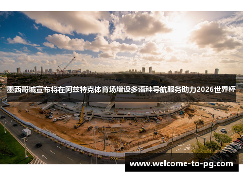 墨西哥城宣布将在阿兹特克体育场增设多语种导航服务助力2026世界杯