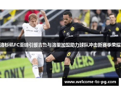 洛杉矶FC重磅引援吉鲁与洛里加盟助力球队冲击新赛季荣耀 洛杉矶FC重磅引援吉鲁与洛里加盟助力球队冲击新赛季荣耀
