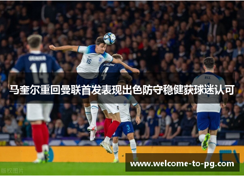 马奎尔重回曼联首发表现出色防守稳健获球迷认可 马奎尔重回曼联首发表现出色防守稳健获球迷认可
